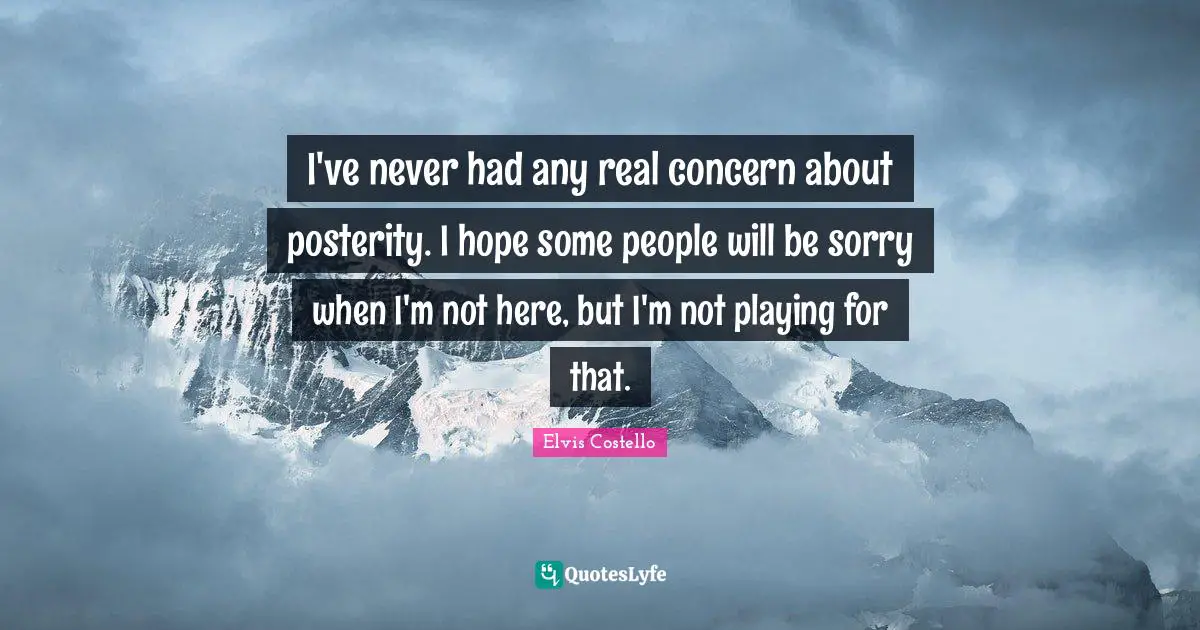 I've never had any real concern about posterity. I hope some people will be sorry when I'm not here, but I'm not playing for that.