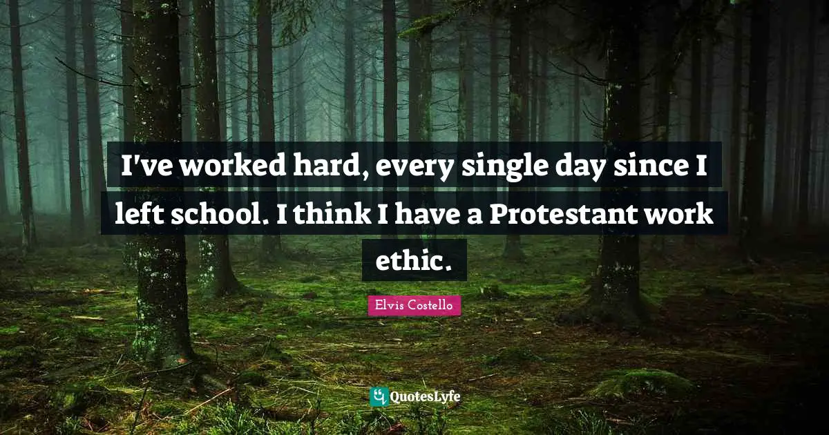 I've worked hard, every single day since I left school. I think I have a Protestant work ethic.