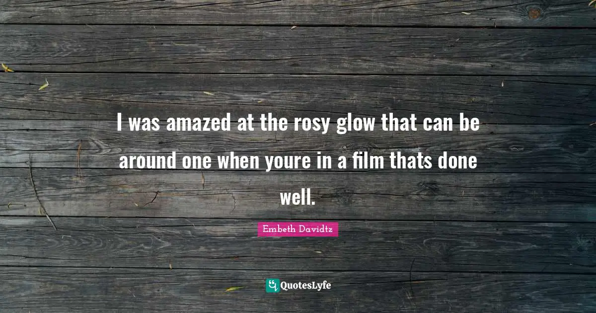 I was amazed at the rosy glow that can be around one when youre in a film thats done well.