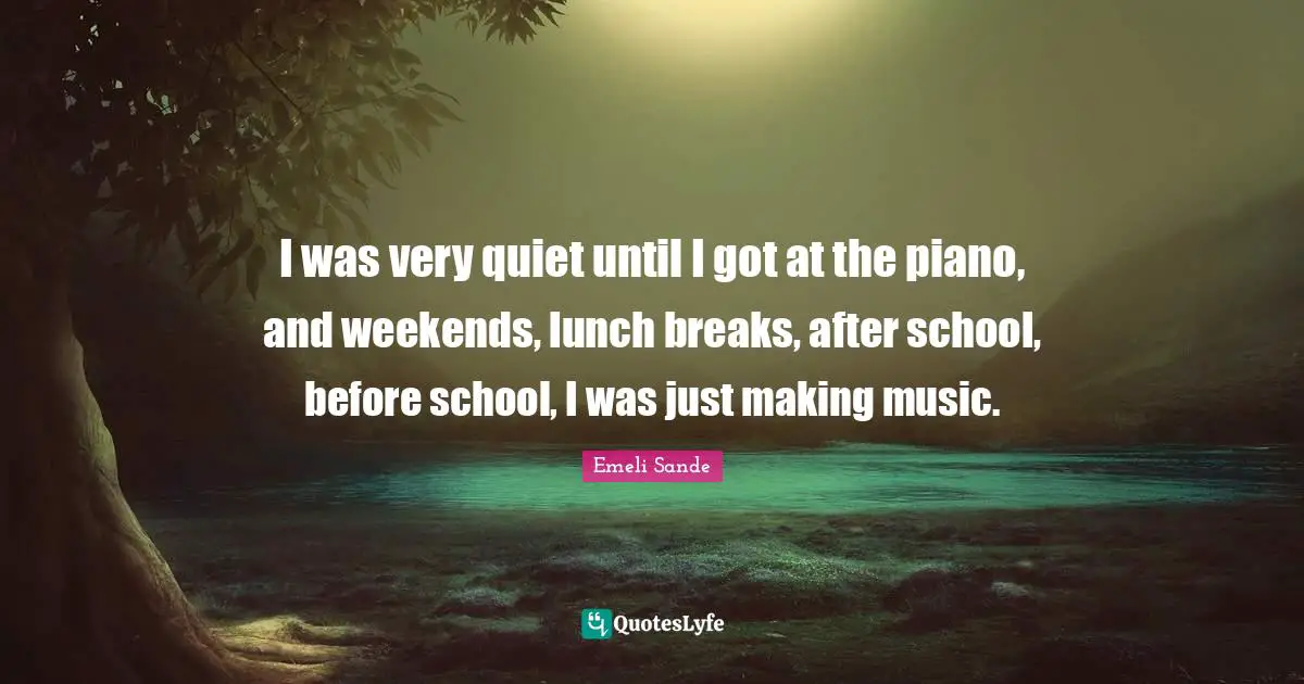 I was very quiet until I got at the piano, and weekends, lunch breaks, after school, before school, I was just making music.