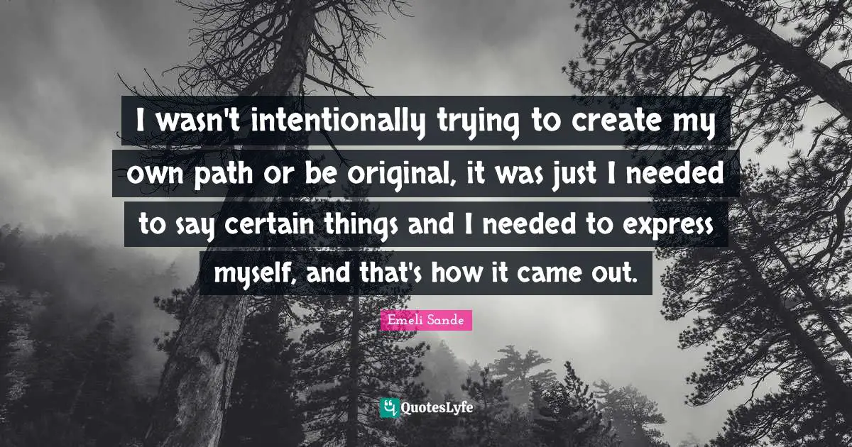 I wasn't intentionally trying to create my own path or be original, it was just I needed to say certain things and I needed to express myself, and that's how it came out.