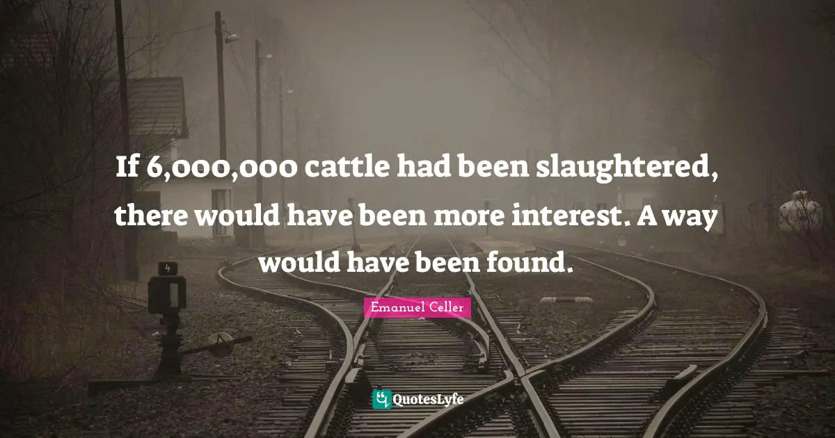 If 6,000,000 cattle had been slaughtered, there would have been more interest. A way would have been found.