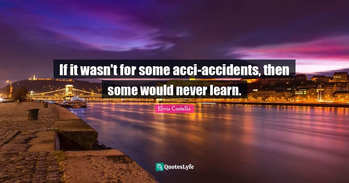 If it wasn't for some acci-accidents, then some would never learn.