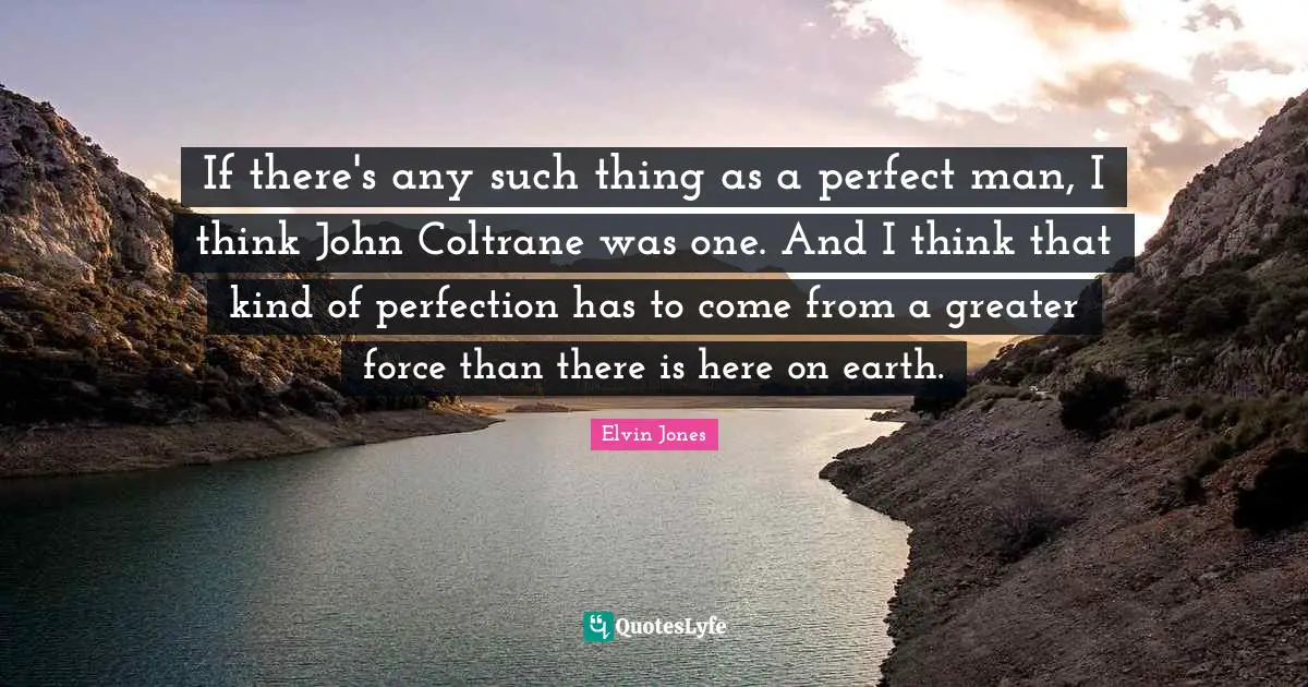 If there's any such thing as a perfect man, I think John Coltrane was one. And I think that kind of perfection has to come from a greater force than there is here on earth.