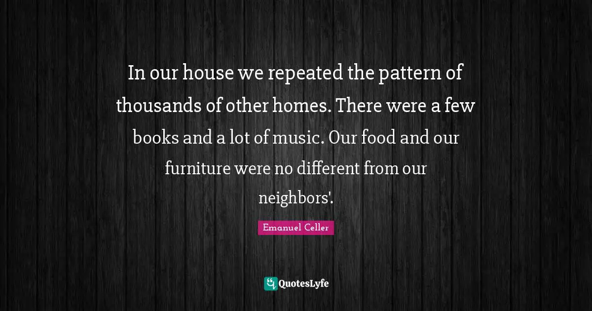 In our house we repeated the pattern of thousands of other homes. There were a few books and a lot of music. Our food and our furniture were no different from our neighbors'.