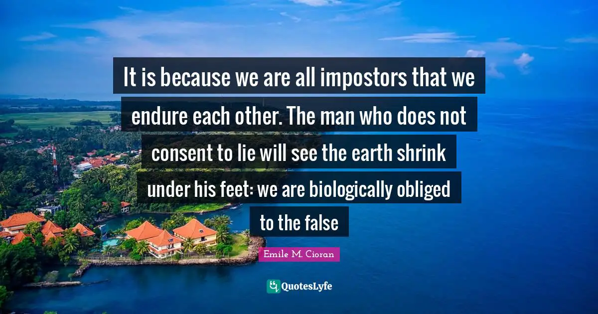 Emile M. Cioran Quotes: "It is because we are all impostors that we endure each other. The man who does not consent to lie will see the earth shrink under his feet: we are biologically obliged to the false"