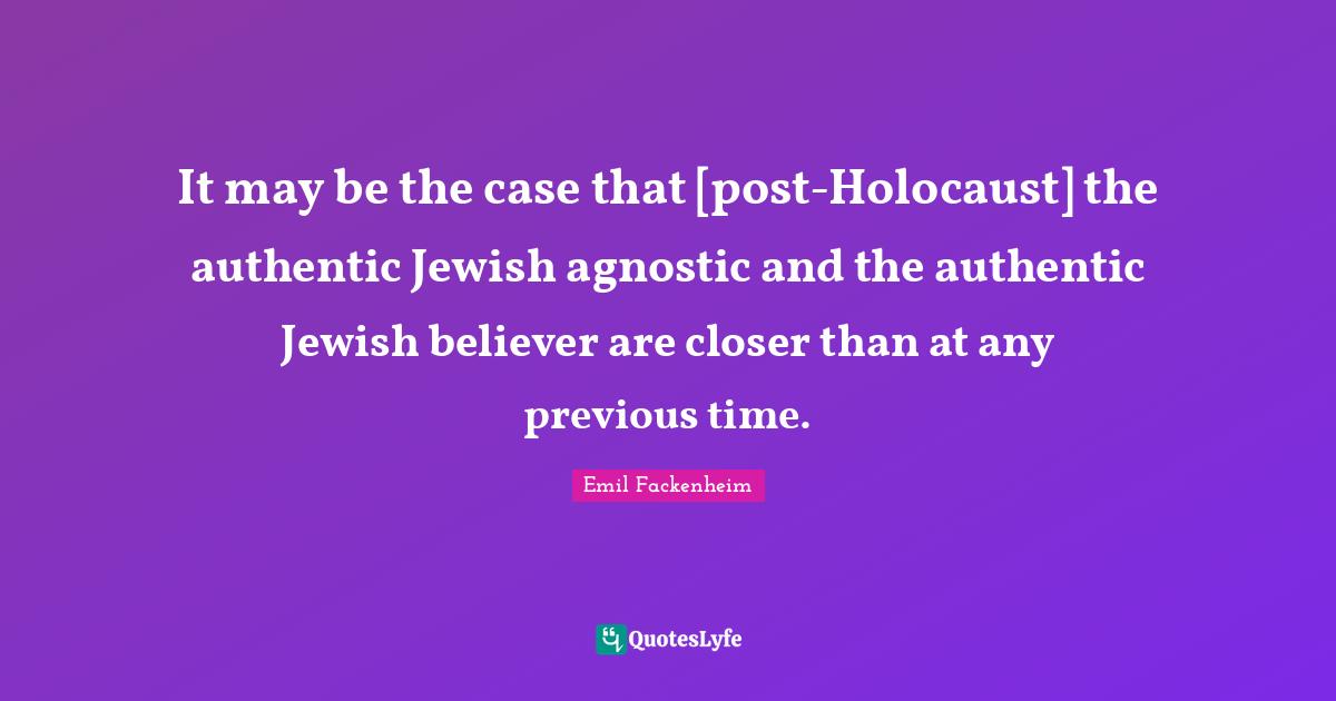 It may be the case that [post-Holocaust] the authentic Jewish agnostic and the authentic Jewish believer are closer than at any previous time.