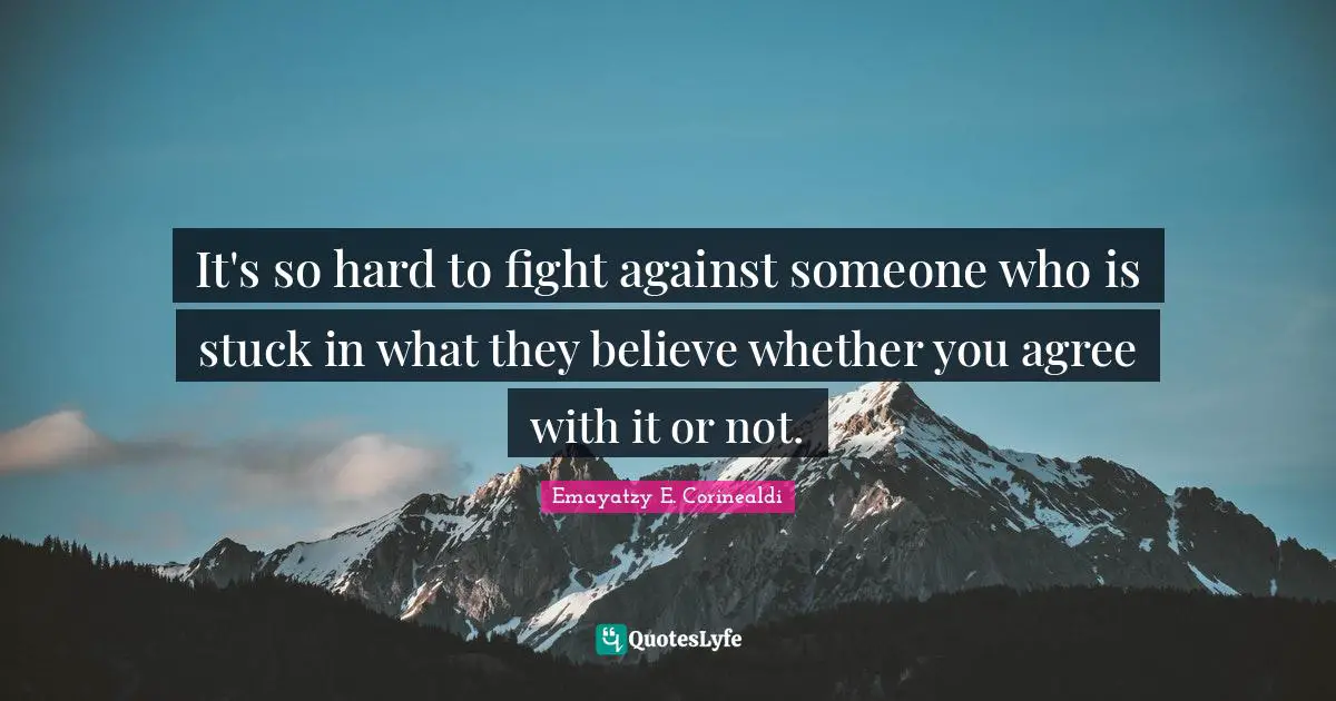 It's so hard to fight against someone who is stuck in what they believe whether you agree with it or not.