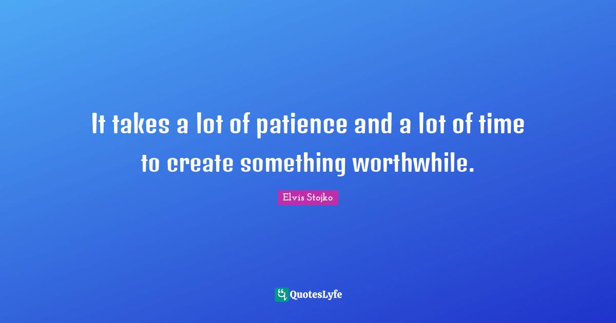 It takes a lot of patience and a lot of time to create something worthwhile.