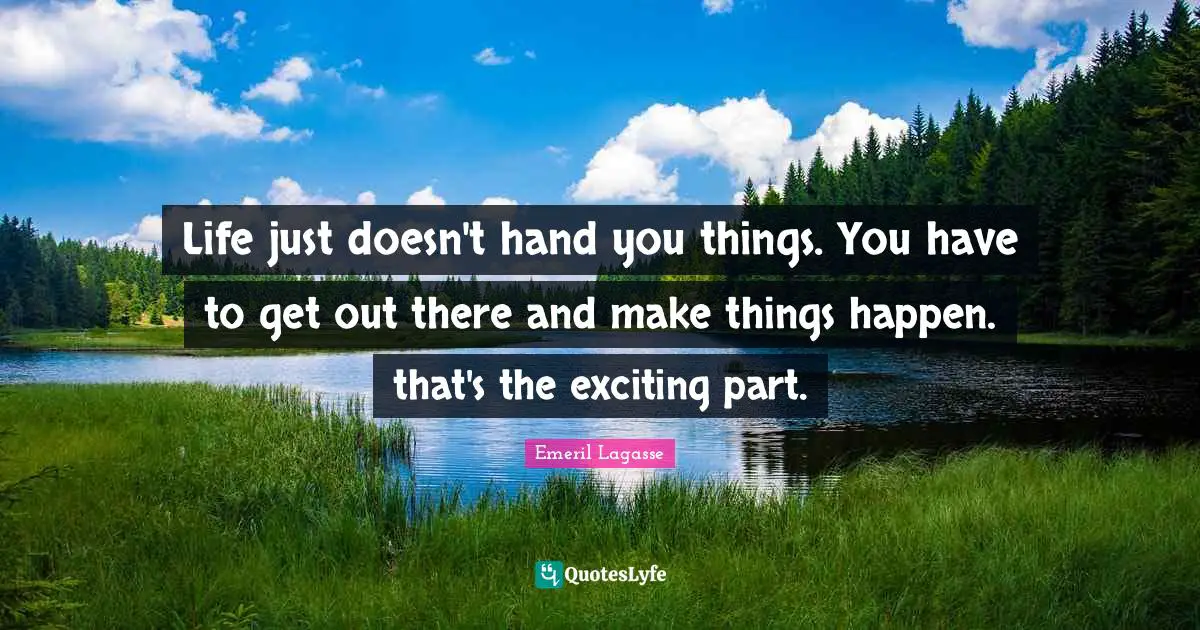 Life just doesn't hand you things. You have to get out there and make things happen. that's the exciting part.