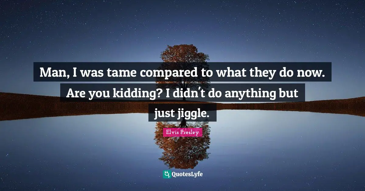 Man, I was tame compared to what they do now. Are you kidding? I didn't do anything but just jiggle.