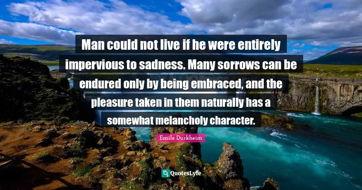 Melancholy Quotes: "Man could not live if he were entirely impervious to sadness. Many sorrows can be endured only by being embraced, and the pleasure taken in them naturally has a somewhat melancholy character."