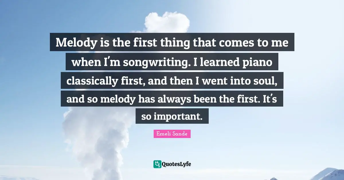 Melody is the first thing that comes to me when I'm songwriting. I learned piano classically first, and then I went into soul, and so melody has always been the first. It's so important.
