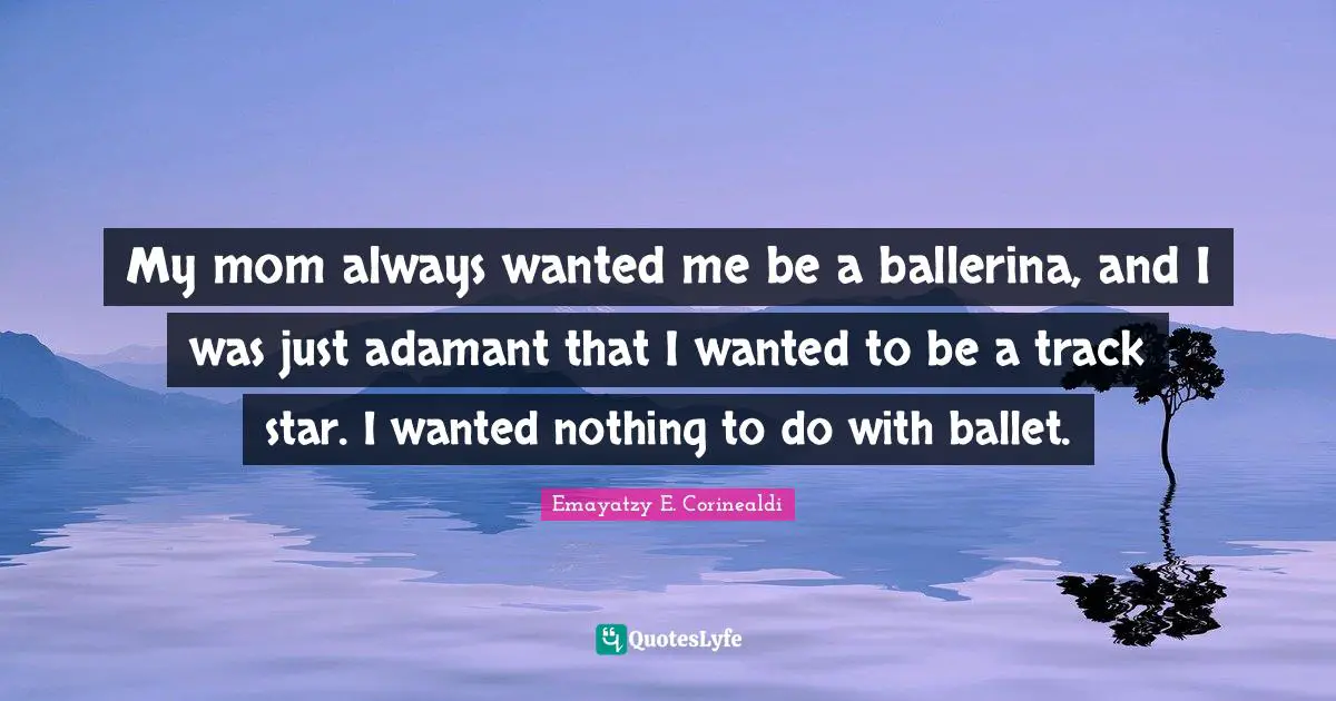 My mom always wanted me be a ballerina, and I was just adamant that I wanted to be a track star. I wanted nothing to do with ballet.
