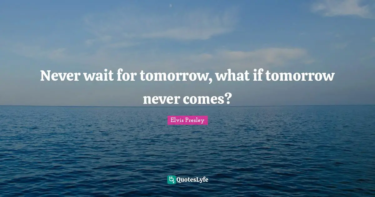 Never wait for tomorrow, what if tomorrow never comes?