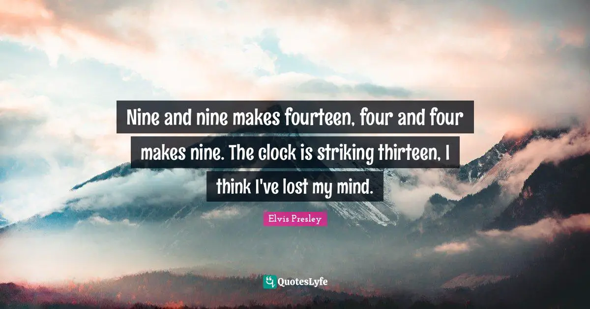 Nine and nine makes fourteen, four and four makes nine. The clock is striking thirteen, I think I've lost my mind.