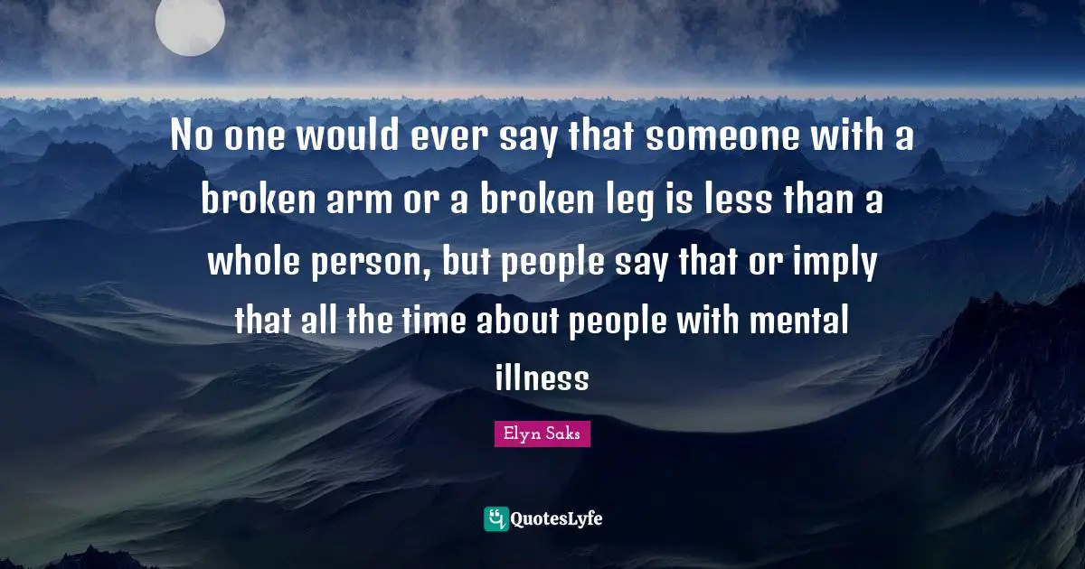 No one would ever say that someone with a broken arm or a broken leg is less than a whole person, but people say that or imply that all the time about people with mental illness