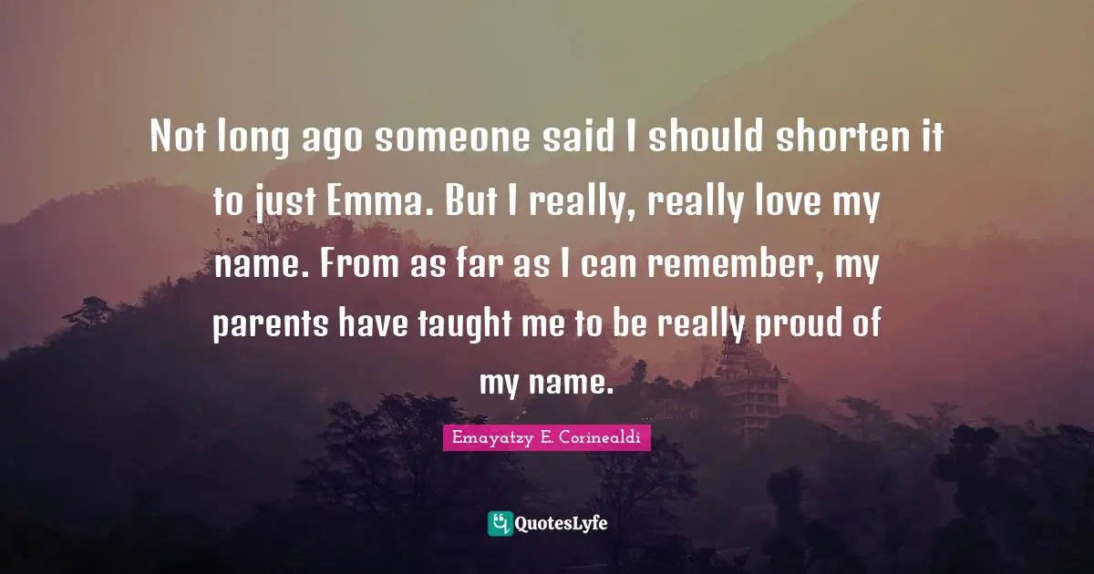 Not long ago someone said I should shorten it to just Emma. But I really, really love my name. From as far as I can remember, my parents have taught me to be really proud of my name.
