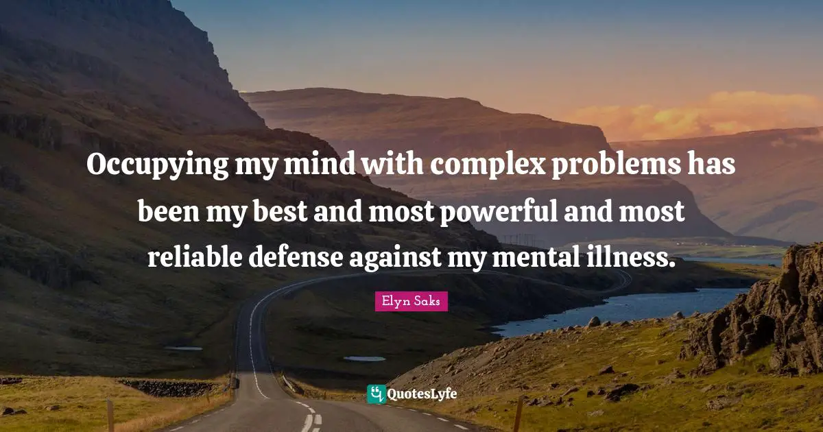 Occupying my mind with complex problems has been my best and most powerful and most reliable defense against my mental illness.