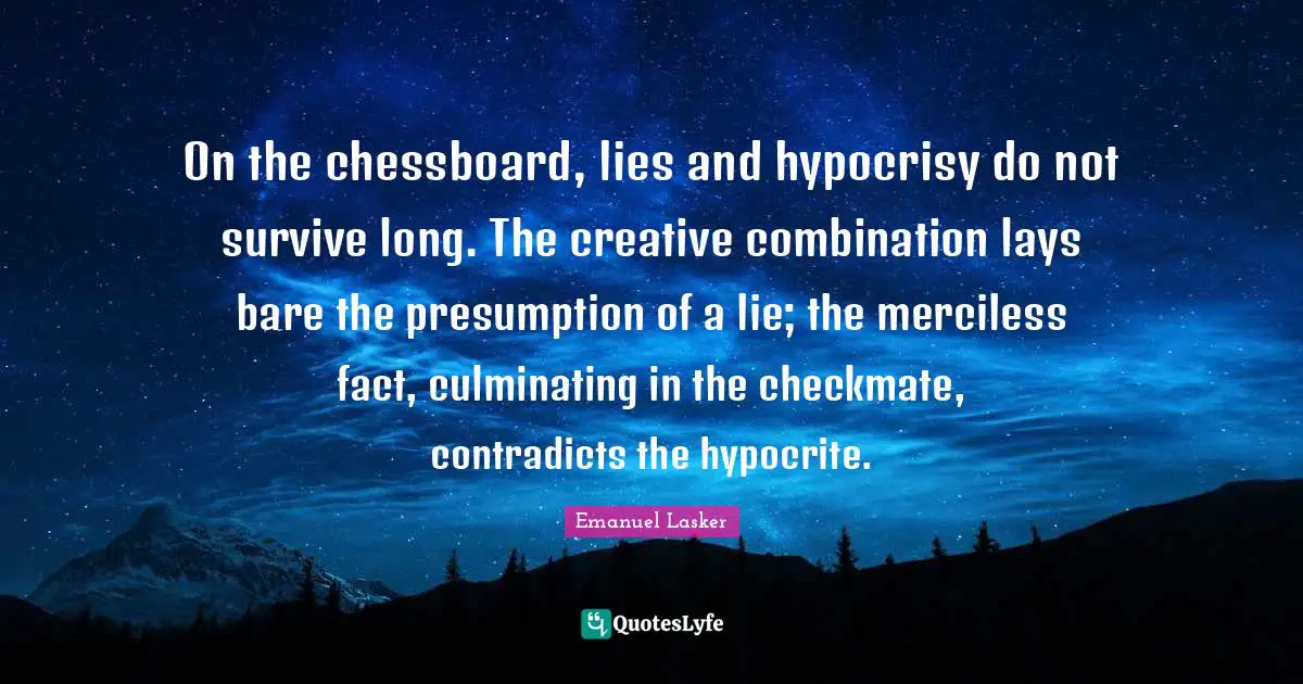 Emanuel Lasker Quotes: "On the chessboard, lies and hypocrisy do not survive long. The creative combination lays bare the presumption of a lie; the merciless fact, culminating in the checkmate, contradicts the hypocrite."
