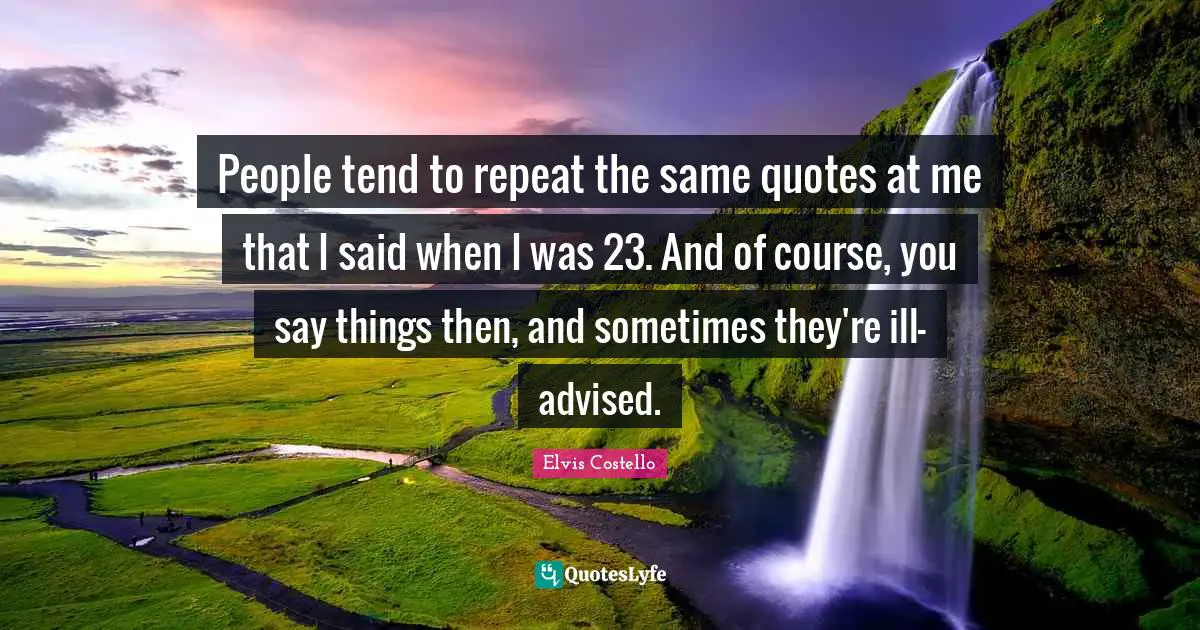 People tend to repeat the same quotes at me that I said when I was 23. And of course, you say things then, and sometimes they're ill-advised.