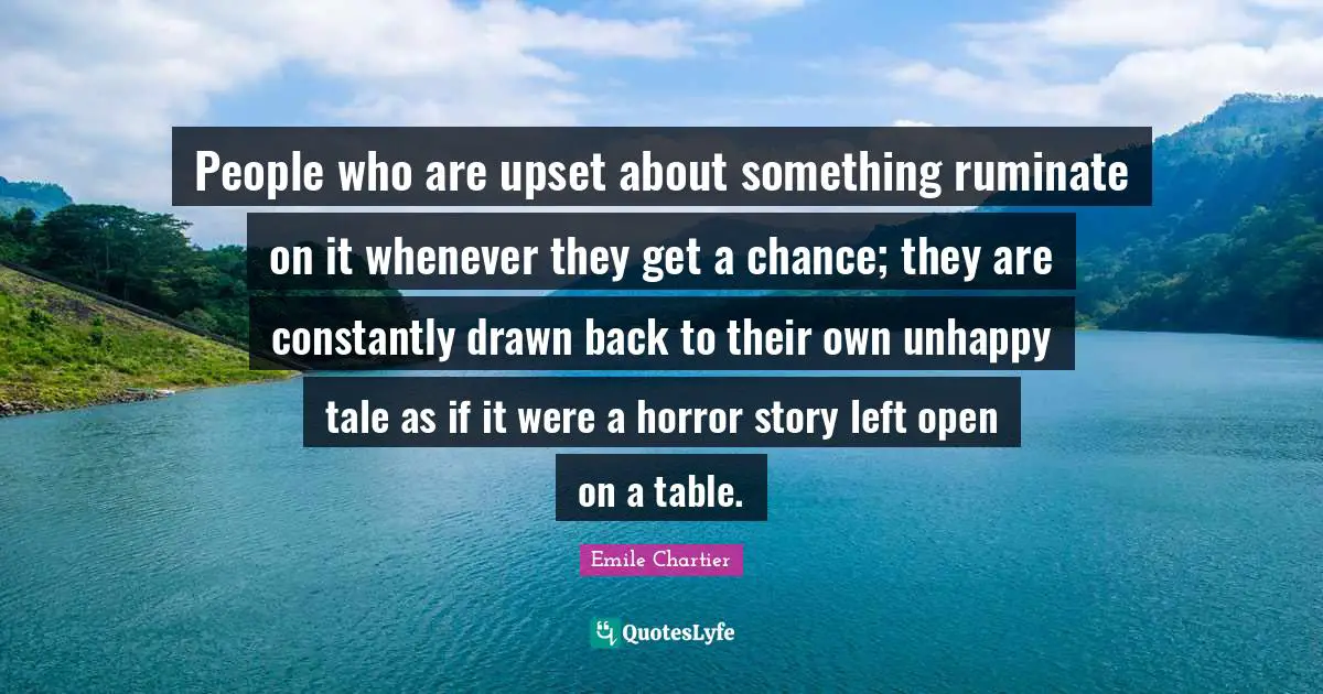 People who are upset about something ruminate on it whenever they get a chance; they are constantly drawn back to their own unhappy tale as if it were a horror story left open on a table.