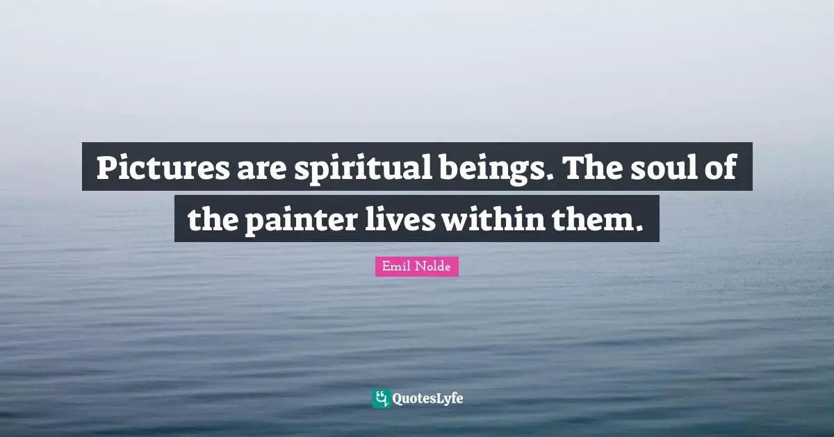 Pictures are spiritual beings. The soul of the painter lives within them.