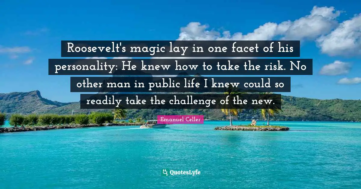 Roosevelt's magic lay in one facet of his personality: He knew how to take the risk. No other man in public life I knew could so readily take the challenge of the new.