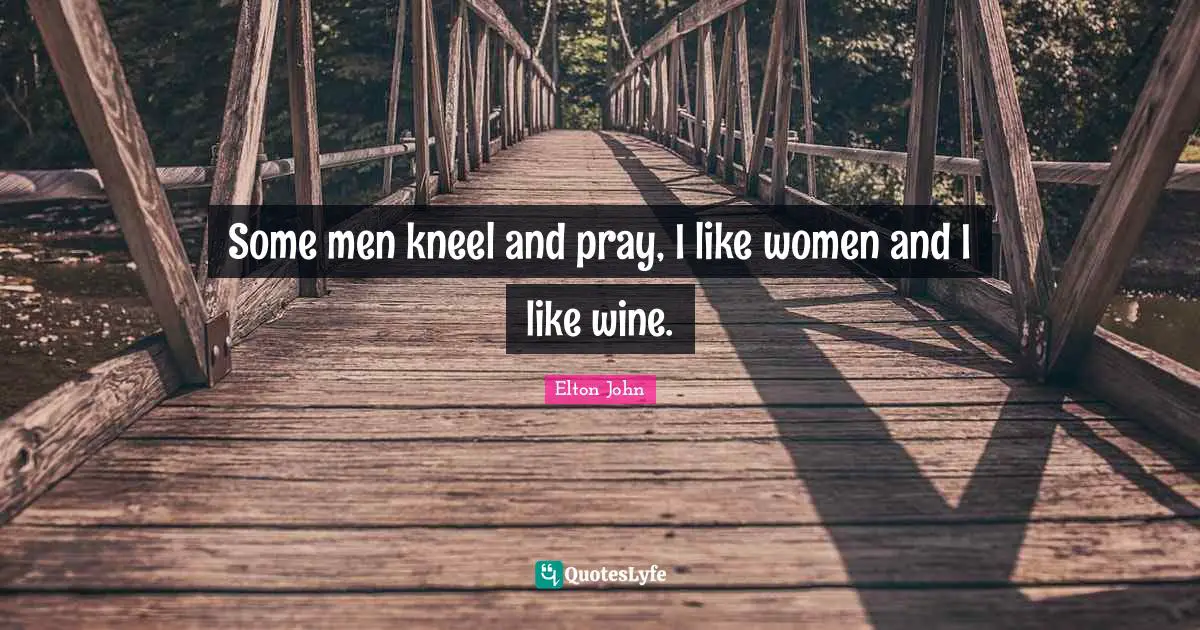Some men kneel and pray, I like women and I like wine.