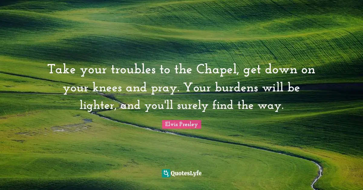 Take your troubles to the Chapel, get down on your knees and pray. Your burdens will be lighter, and you'll surely find the way.