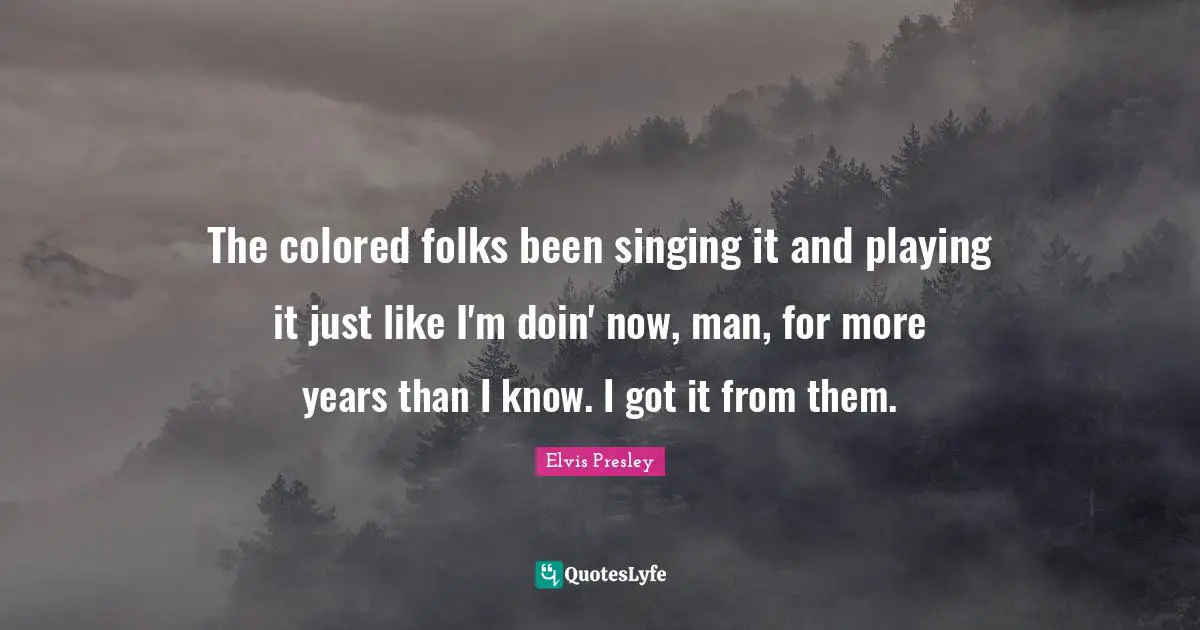 The colored folks been singing it and playing it just like I'm doin' now, man, for more years than I know. I got it from them.