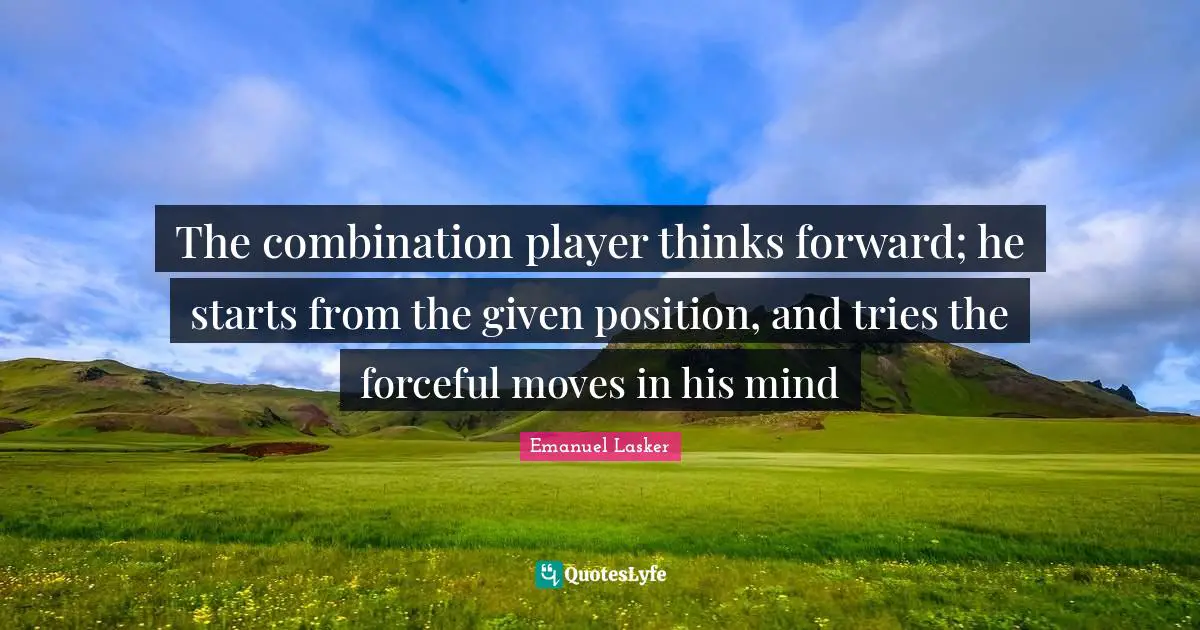 Emanuel Lasker Quotes: "The combination player thinks forward; he starts from the given position, and tries the forceful moves in his mind"