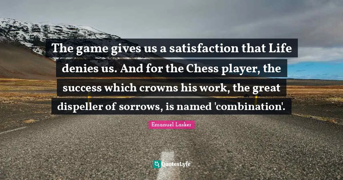 Crowns Quotes: "The game gives us a satisfaction that Life denies us. And for the Chess player, the success which crowns his work, the great dispeller of sorrows, is named 'combination'."