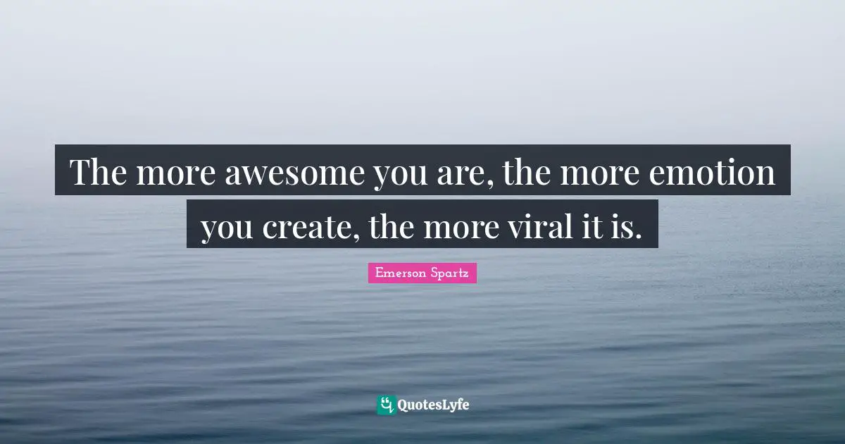 The more awesome you are, the more emotion you create, the more viral it is.