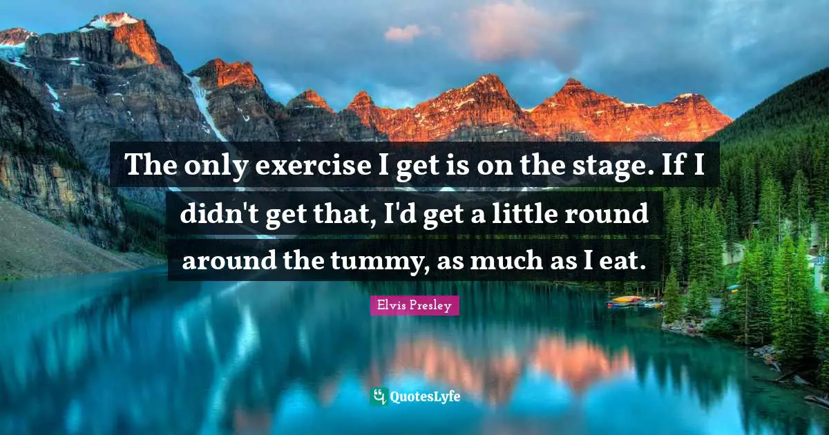 The only exercise I get is on the stage. If I didn't get that, I'd get a little round around the tummy, as much as I eat.
