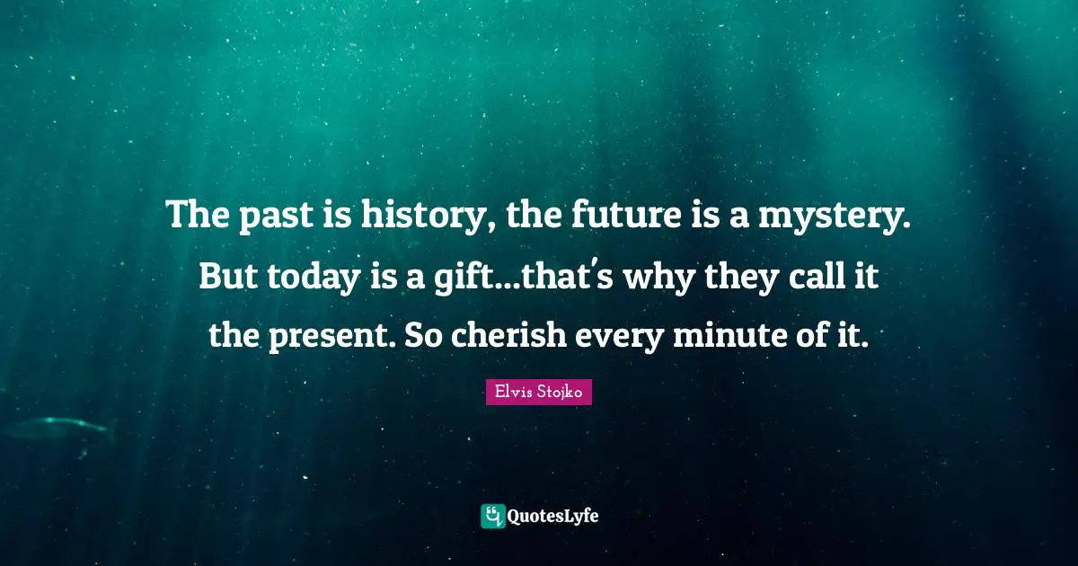 The past is history, the future is a mystery. But today is a gift...that's why they call it the present. So cherish every minute of it.
