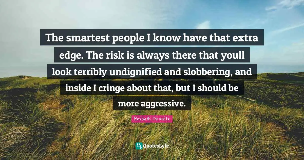 The smartest people I know have that extra edge. The risk is always there that youll look terribly undignified and slobbering, and inside I cringe about that, but I should be more aggressive.