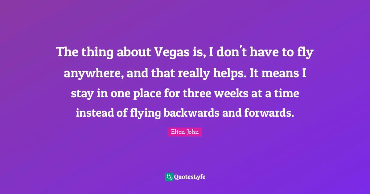 The thing about Vegas is, I don't have to fly anywhere, and that really helps. It means I stay in one place for three weeks at a time instead of flying backwards and forwards.