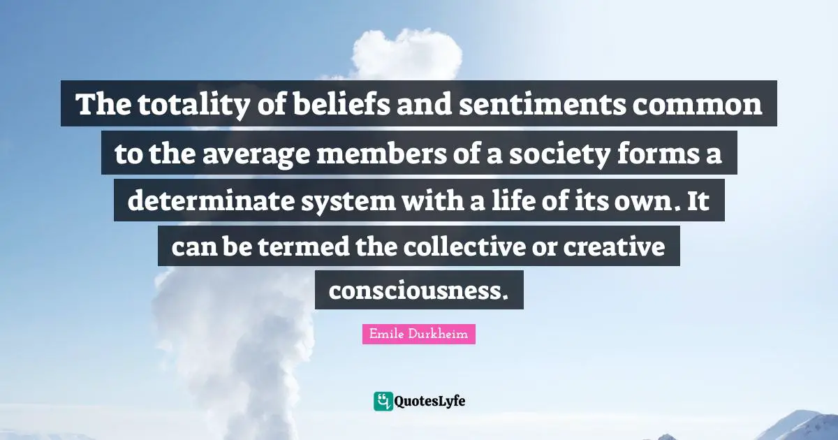 The totality of beliefs and sentiments common to the average members of a society forms a determinate system with a life of its own. It can be termed the collective or creative consciousness.