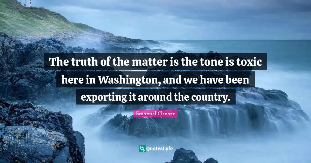 The truth of the matter is the tone is toxic here in Washington, and we have been exporting it around the country.