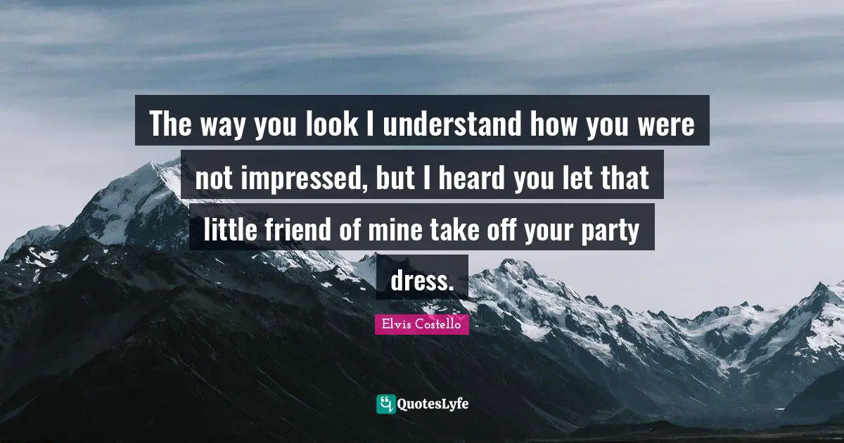 The way you look I understand how you were not impressed, but I heard you let that little friend of mine take off your party dress.