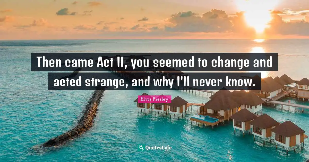 Then came Act II, you seemed to change and acted strange, and why I'll never know.