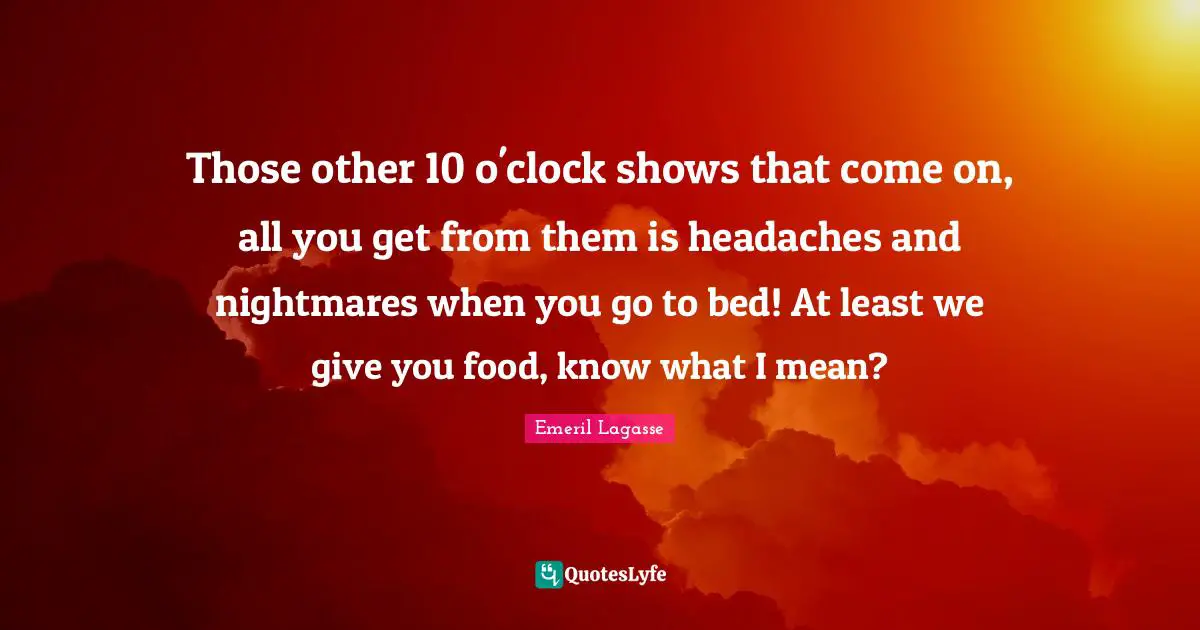 Those other 10 o'clock shows that come on, all you get from them is headaches and nightmares when you go to bed! At least we give you food, know what I mean?