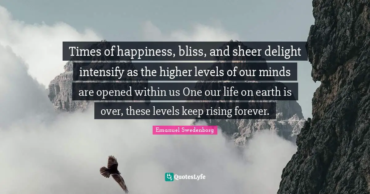 Times of happiness, bliss, and sheer delight intensify as the higher levels of our minds are opened within us One our life on earth is over, these levels keep rising forever.