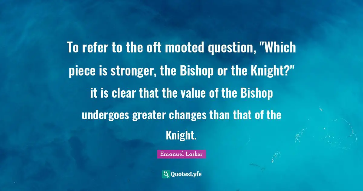 Emanuel Lasker Quotes: "To refer to the oft mooted question, "Which piece is stronger, the Bishop or the Knight?" it is clear that the value of the Bishop undergoes greater changes than that of the Knight."