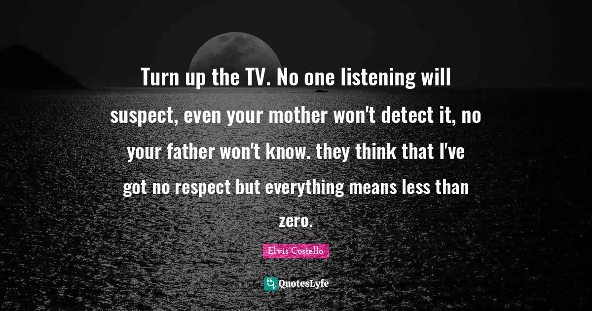 Turn up the TV. No one listening will suspect, even your mother won't detect it, no your father won't know. they think that I've got no respect but everything means less than zero.