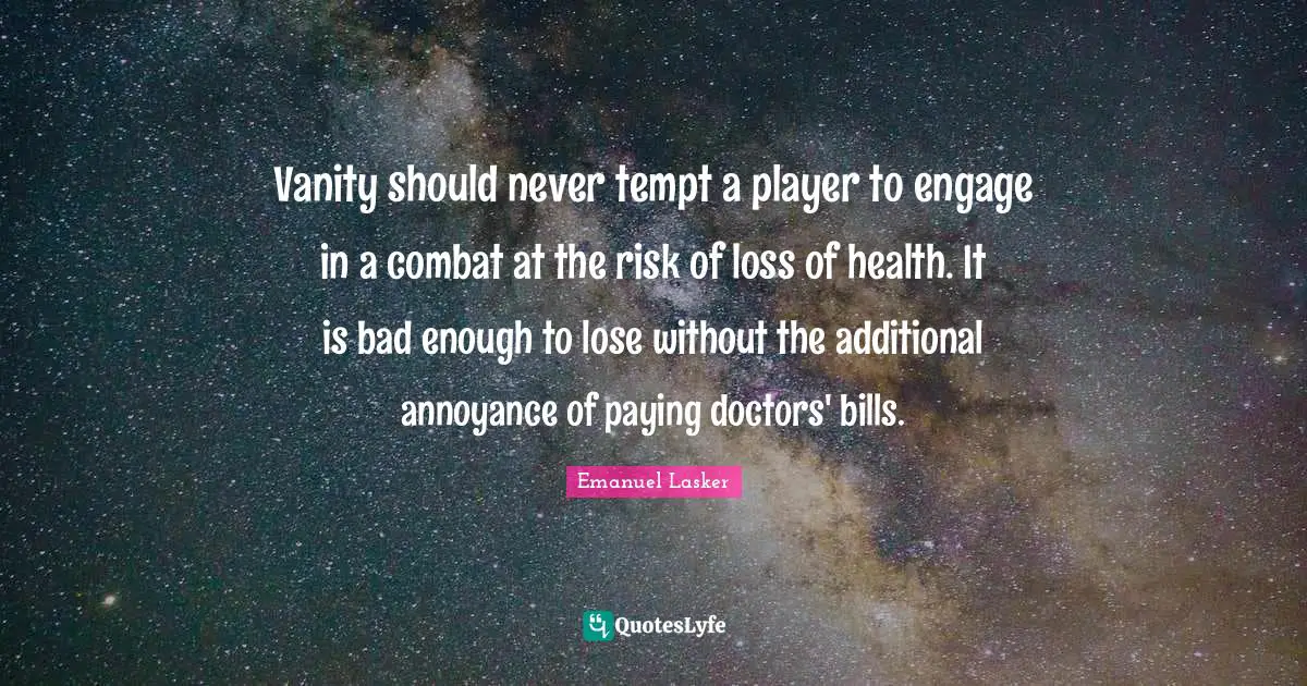 Emanuel Lasker Quotes: "Vanity should never tempt a player to engage in a combat at the risk of loss of health. It is bad enough to lose without the additional annoyance of paying doctors' bills."