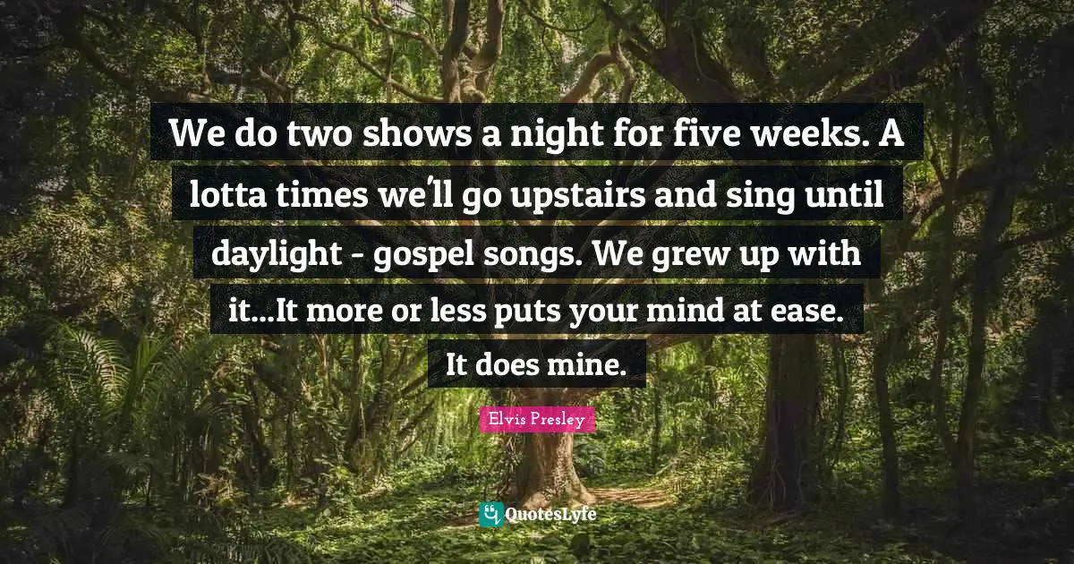 We do two shows a night for five weeks. A lotta times we'll go upstairs and sing until daylight - gospel songs. We grew up with it...It more or less puts your mind at ease. It does mine.