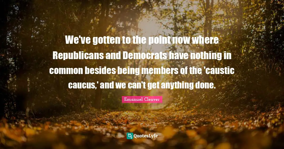 Caucus Quotes: "We've gotten to the point now where Republicans and Democrats have nothing in common besides being members of the 'caustic caucus,' and we can't get anything done."