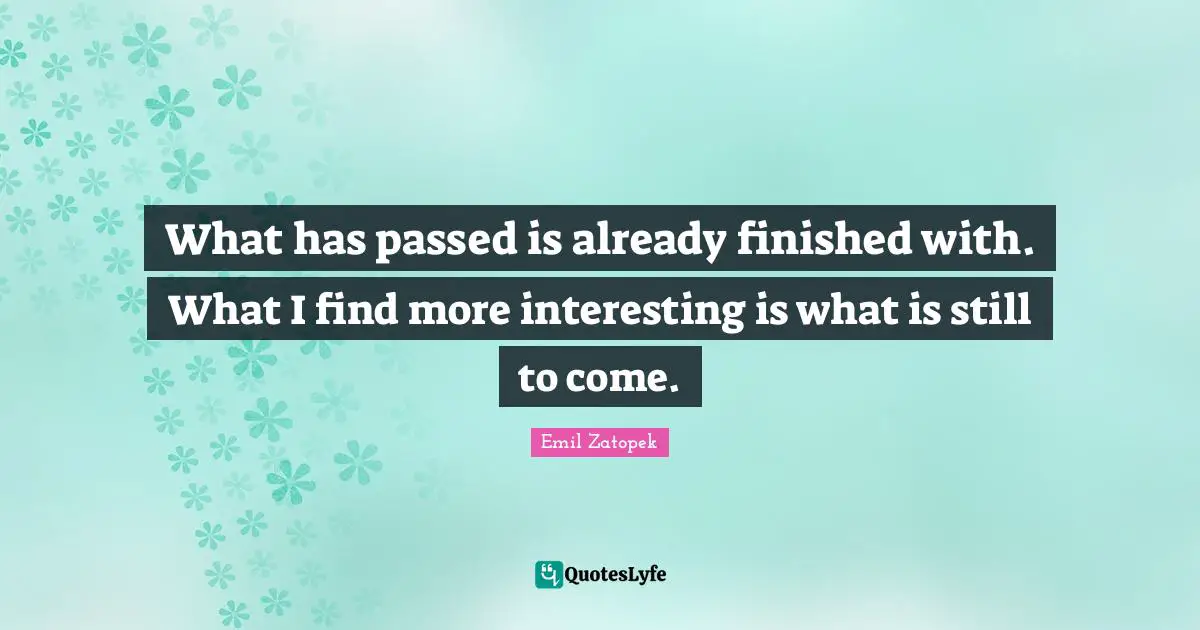 What has passed is already finished with. What I find more interesting is what is still to come.